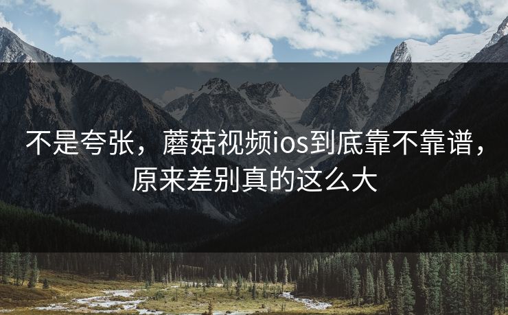 不是夸张，蘑菇视频ios到底靠不靠谱，原来差别真的这么大