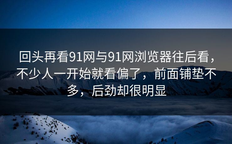 回头再看91网与91网浏览器往后看，不少人一开始就看偏了，前面铺垫不多，后劲却很明显