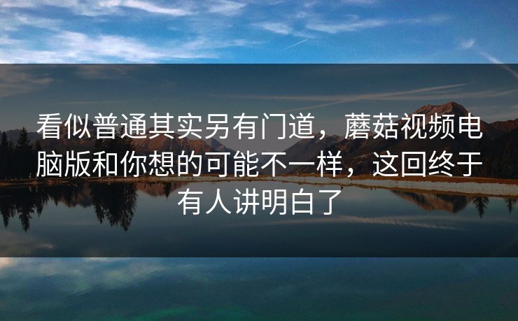 看似普通其实另有门道，蘑菇视频电脑版和你想的可能不一样，这回终于有人讲明白了