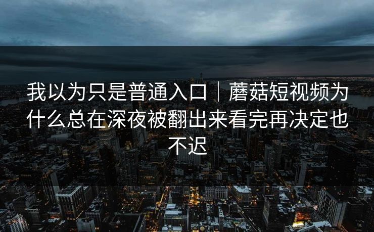 我以为只是普通入口｜蘑菇短视频为什么总在深夜被翻出来看完再决定也不迟