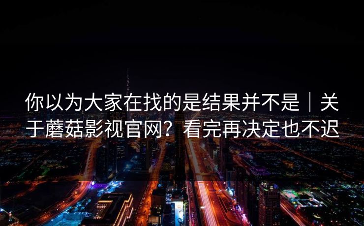 你以为大家在找的是结果并不是｜关于蘑菇影视官网？看完再决定也不迟