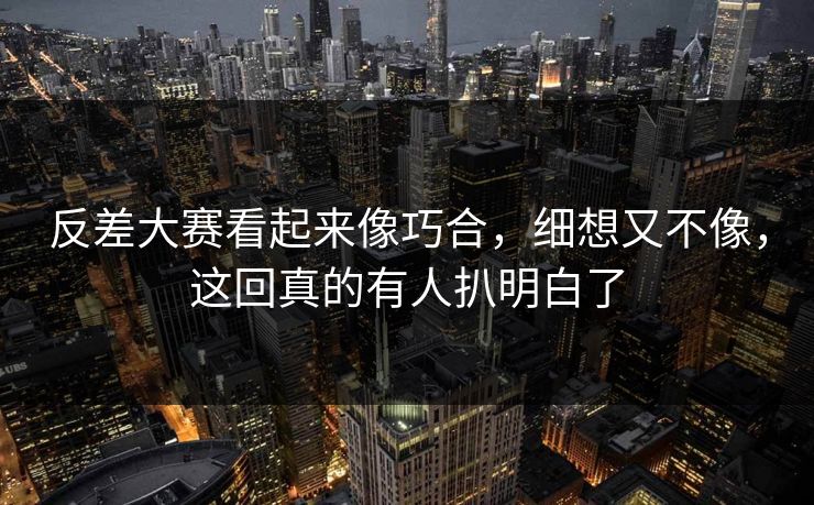 反差大赛看起来像巧合，细想又不像，这回真的有人扒明白了