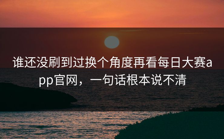 谁还没刷到过换个角度再看每日大赛app官网，一句话根本说不清