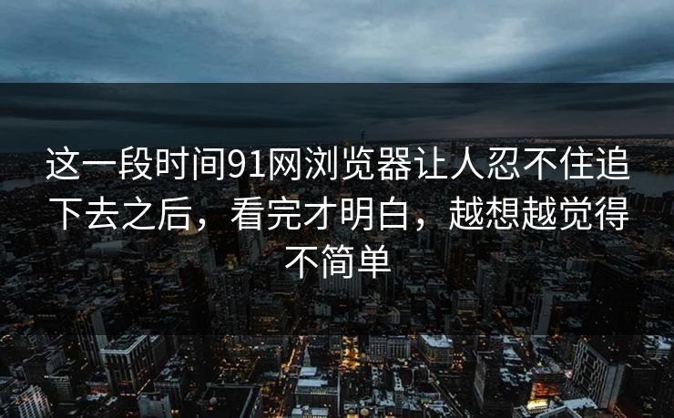 这一段时间91网浏览器让人忍不住追下去之后，看完才明白，越想越觉得不简单