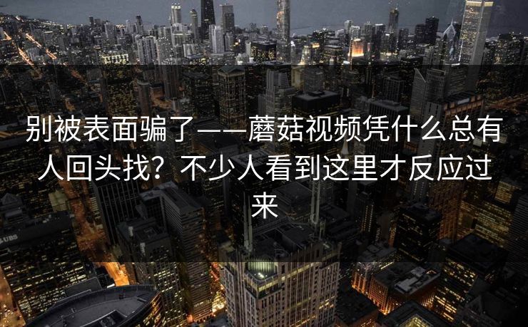 别被表面骗了——蘑菇视频凭什么总有人回头找？不少人看到这里才反应过来