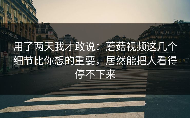 用了两天我才敢说：蘑菇视频这几个细节比你想的重要，居然能把人看得停不下来