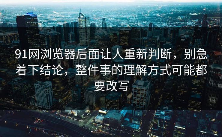 91网浏览器后面让人重新判断，别急着下结论，整件事的理解方式可能都要改写