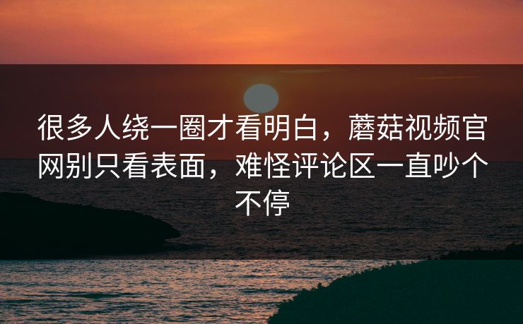 很多人绕一圈才看明白，蘑菇视频官网别只看表面，难怪评论区一直吵个不停