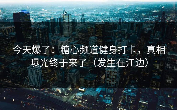 今天爆了：糖心频道健身打卡，真相曝光终于来了（发生在江边）
