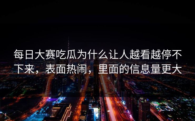 每日大赛吃瓜为什么让人越看越停不下来,表面热闹,里面的信息量更大 每日大赛吃瓜为什么让人越看越停不下来,表面热闹,里面的信息量更大