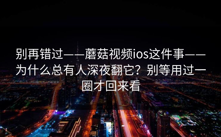 别再错过——蘑菇视频ios这件事——为什么总有人深夜翻它？别等用过一圈才回来看