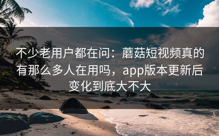 不少老用户都在问：蘑菇短视频真的有那么多人在用吗，app版本更新后变化到底大不大
