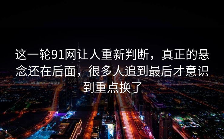 这一轮91网让人重新判断，真正的悬念还在后面，很多人追到最后才意识到重点换了