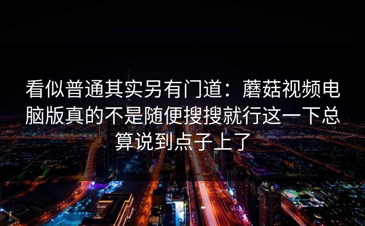 看似普通其实另有门道：蘑菇视频电脑版真的不是随便搜搜就行这一下总算说到点子上了