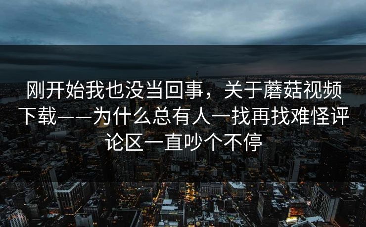刚开始我也没当回事，关于蘑菇视频下载——为什么总有人一找再找难怪评论区一直吵个不停