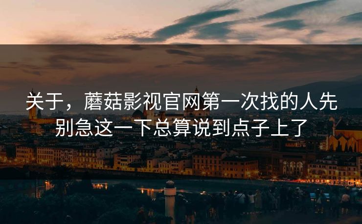 关于，蘑菇影视官网第一次找的人先别急这一下总算说到点子上了