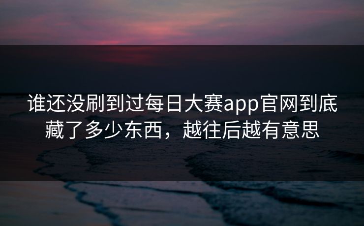 谁还没刷到过每日大赛app官网到底藏了多少东西，越往后越有意思