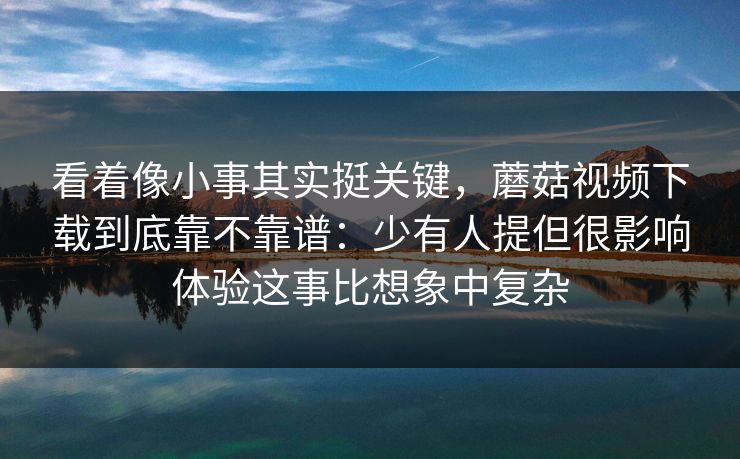 看着像小事其实挺关键，蘑菇视频下载到底靠不靠谱：少有人提但很影响体验这事比想象中复杂