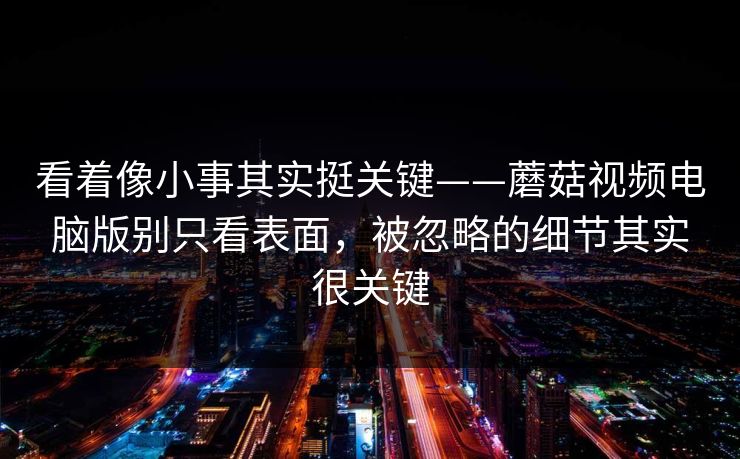 看着像小事其实挺关键——蘑菇视频电脑版别只看表面，被忽略的细节其实很关键