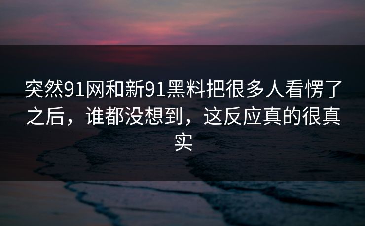 突然91网和新91黑料把很多人看愣了之后，谁都没想到，这反应真的很真实