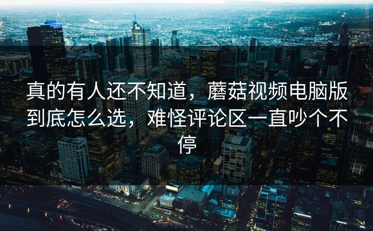 真的有人还不知道，蘑菇视频电脑版到底怎么选，难怪评论区一直吵个不停