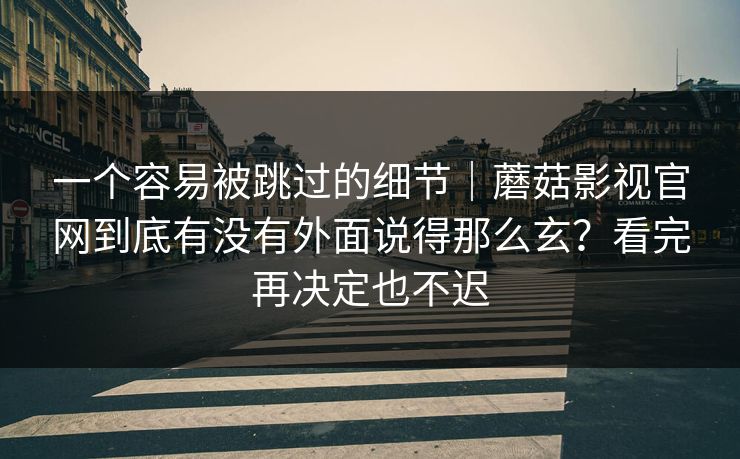 一个容易被跳过的细节｜蘑菇影视官网到底有没有外面说得那么玄？看完再决定也不迟
