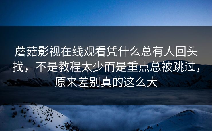 蘑菇影视在线观看凭什么总有人回头找，不是教程太少而是重点总被跳过，原来差别真的这么大