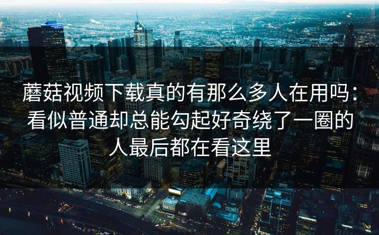 蘑菇视频下载真的有那么多人在用吗：看似普通却总能勾起好奇绕了一圈的人最后都在看这里