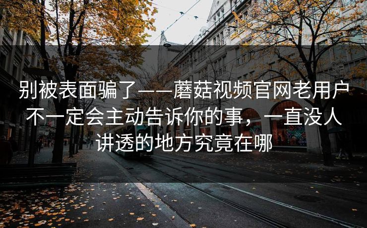 别被表面骗了——蘑菇视频官网老用户不一定会主动告诉你的事，一直没人讲透的地方究竟在哪