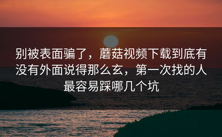 别被表面骗了，蘑菇视频下载到底有没有外面说得那么玄，第一次找的人最容易踩哪几个坑