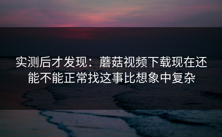 实测后才发现：蘑菇视频下载现在还能不能正常找这事比想象中复杂