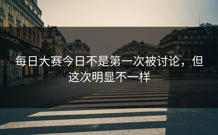 每日大赛今日不是第一次被讨论，但这次明显不一样