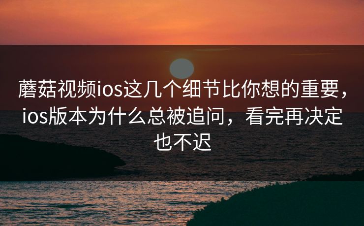 蘑菇视频ios这几个细节比你想的重要，ios版本为什么总被追问，看完再决定也不迟