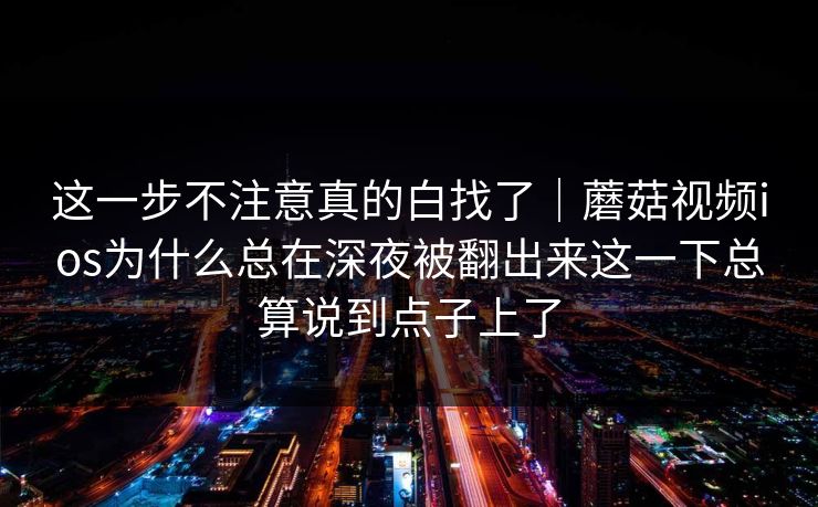 这一步不注意真的白找了｜蘑菇视频ios为什么总在深夜被翻出来这一下总算说到点子上了