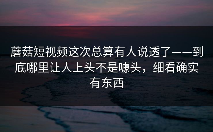 蘑菇短视频这次总算有人说透了——到底哪里让人上头不是噱头，细看确实有东西