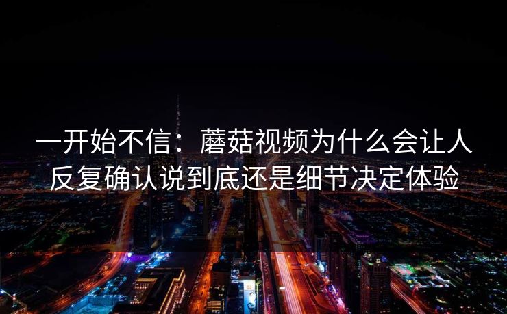 一开始不信：蘑菇视频为什么会让人反复确认说到底还是细节决定体验