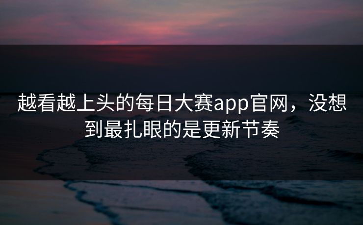 越看越上头的每日大赛app官网，没想到最扎眼的是更新节奏