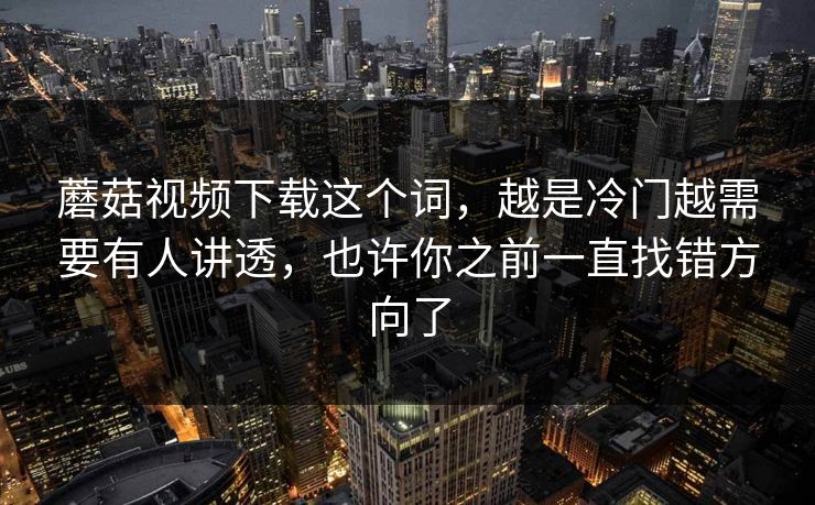 蘑菇视频下载这个词，越是冷门越需要有人讲透，也许你之前一直找错方向了