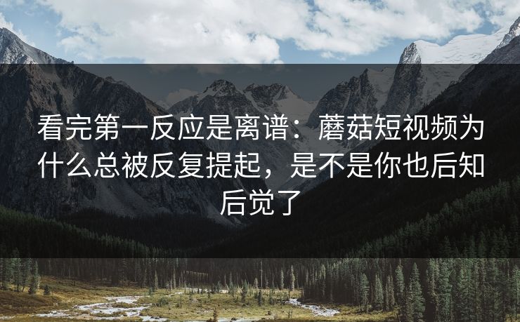 看完第一反应是离谱：蘑菇短视频为什么总被反复提起，是不是你也后知后觉了