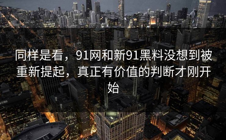 同样是看，91网和新91黑料没想到被重新提起，真正有价值的判断才刚开始