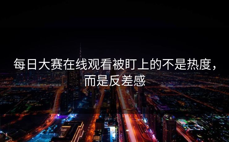每日大赛在线观看被盯上的不是热度，而是反差感