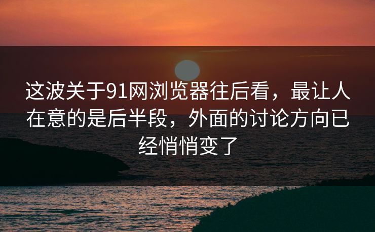 这波关于91网浏览器往后看，最让人在意的是后半段，外面的讨论方向已经悄悄变了
