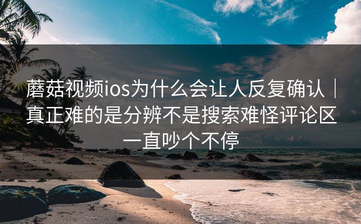 蘑菇视频ios为什么会让人反复确认｜真正难的是分辨不是搜索难怪评论区一直吵个不停