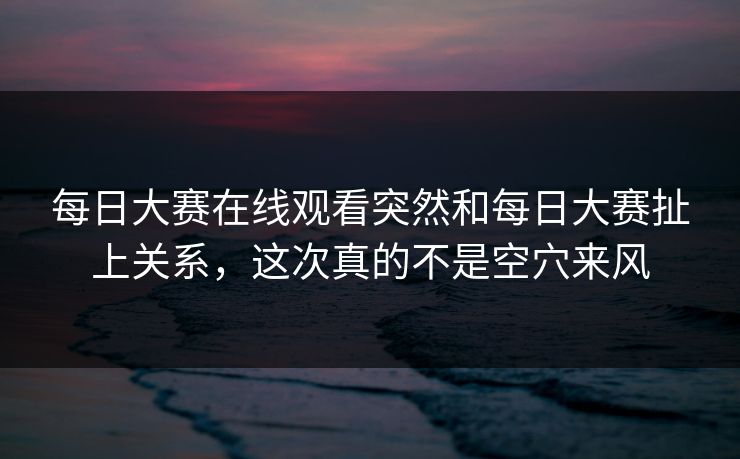 每日大赛在线观看突然和每日大赛扯上关系，这次真的不是空穴来风