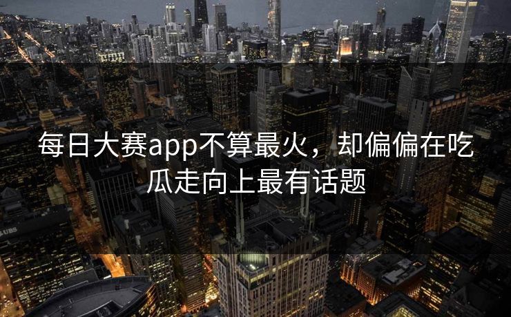 每日大赛app不算最火，却偏偏在吃瓜走向上最有话题
