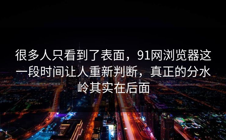很多人只看到了表面，91网浏览器这一段时间让人重新判断，真正的分水岭其实在后面