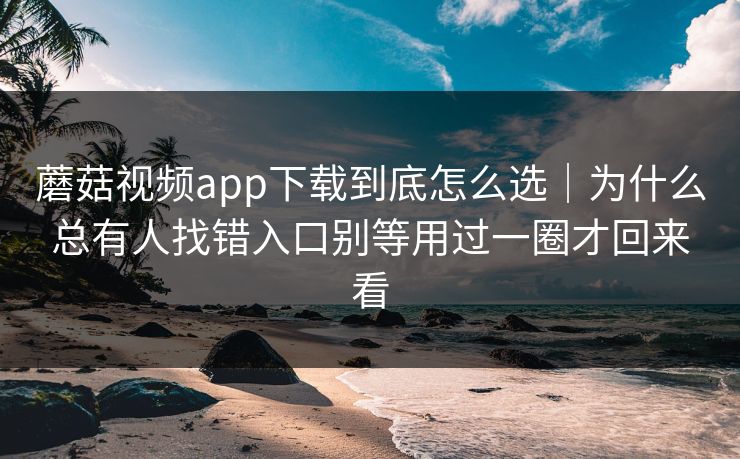 蘑菇视频app下载到底怎么选｜为什么总有人找错入口别等用过一圈才回来看
