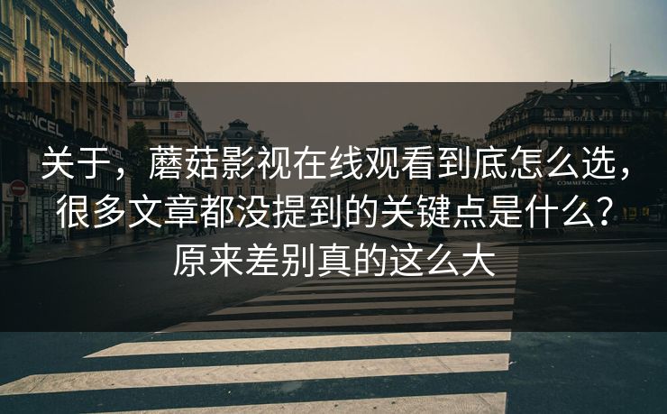 关于，蘑菇影视在线观看到底怎么选，很多文章都没提到的关键点是什么？原来差别真的这么大