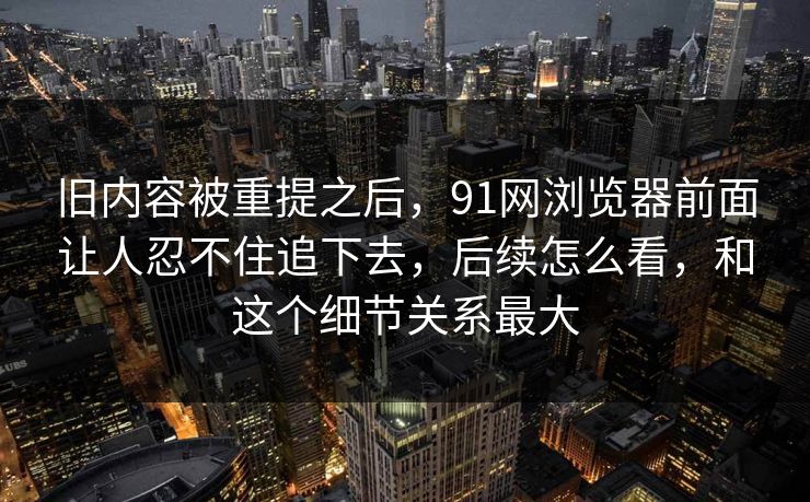 旧内容被重提之后，91网浏览器前面让人忍不住追下去，后续怎么看，和这个细节关系最大