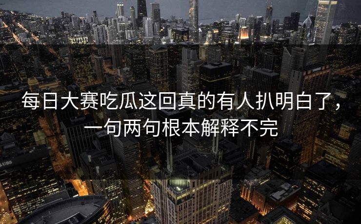 每日大赛吃瓜这回真的有人扒明白了，一句两句根本解释不完